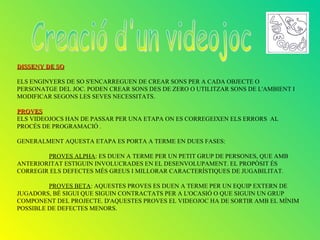 DISSENY DE SO

ELS ENGINYERS DE SO S'ENCARREGUEN DE CREAR SONS PER A CADA OBJECTE O
PERSONATGE DEL JOC. PODEN CREAR SONS DES DE ZERO O UTILITZAR SONS DE L'AMBIENT I
MODIFICAR SEGONS LES SEVES NECESSITATS.

PROVES
ELS VIDEOJOCS HAN DE PASSAR PER UNA ETAPA ON ES CORREGEIXEN ELS ERRORS AL
PROCÉS DE PROGRAMACIÓ .

GENERALMENT AQUESTA ETAPA ES PORTA A TERME EN DUES FASES:

        PROVES ALPHA: ES DUEN A TERME PER UN PETIT GRUP DE PERSONES, QUE AMB
ANTERIORITAT ESTIGUIN INVOLUCRADES EN EL DESENVOLUPAMENT. EL PROPÒSIT ÉS
CORREGIR ELS DEFECTES MÉS GREUS I MILLORAR CARACTERÍSTIQUES DE JUGABILITAT.

         PROVES BETA: AQUESTES PROVES ES DUEN A TERME PER UN EQUIP EXTERN DE
JUGADORS, BÉ SIGUI QUE SIGUIN CONTRACTATS PER A L'OCASIÓ O QUE SIGUIN UN GRUP
COMPONENT DEL PROJECTE. D'AQUESTES PROVES EL VIDEOJOC HA DE SORTIR AMB EL MÍNIM
POSSIBLE DE DEFECTES MENORS.
 