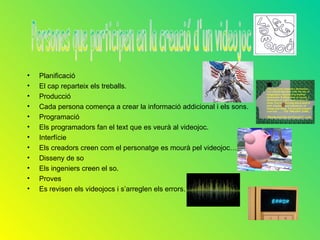 •   Planificació
•   El cap reparteix els treballs.
•   Producció
•   Cada persona comença a crear la informació addicional i els sons.
•   Programació
•   Els programadors fan el text que es veurà al videojoc.
•   Interfície
•   Els creadors creen com el personatge es mourà pel videojoc…
•   Disseny de so
•   Els ingeniers creen el so.
•   Proves
•   Es revisen els videojocs i s’arreglen els errors.
 