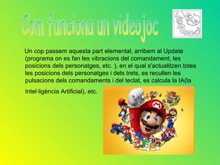 Un cop passem aquesta part elemental, arribem al Update
(programa on es fan les vibracions del comandament, les
posicions dels personatges, etc. ), en el qual s'actualitzen totes
les posicions dels personatges i dels trets, es recullen les
pulsacions dels comandaments i del teclat, es calcula la IA(la
Intel·ligència Artificial), etc.
 