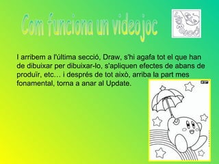 I arribem a l'última secció, Draw, s'hi agafa tot el que han
de dibuixar per dibuixar-lo, s'apliquen efectes de abans de
produïr, etc… i després de tot això, arriba la part mes
fonamental, torna a anar al Update.
 