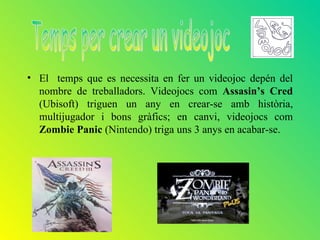 • El temps que es necessita en fer un videojoc depén del
  nombre de treballadors. Videojocs com Assasin’s Cred
  (Ubisoft) triguen un any en crear-se amb història,
  multijugador i bons gràfics; en canvi, videojocs com
  Zombie Panic (Nintendo) triga uns 3 anys en acabar-se.
 