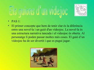 • PAS 1:
• El primer concepte que hem de tenir clar és la diferència
  entre una novel·la i un guió d'un videojoc. La novel·la és
  una estructura narrativa tancada i el videojoc és oberta. Al
  personatge li poden passar moltes més coses. El guió d’un
  videojoc ha de ser divertit i que es pugui jugar.
 