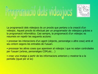 La programació dels videojocs és un procès que pertany a la creació d’un
videojoc. Aquest procès és efectuat per un programador de videojocs gràcies a
la programació informàtica. Casi sempre, la programació d’un videojoc es
resumeix en repetir les seguents accions:
• procesar les interaccions d’un agent (objecte, personatge o altre cosa) amb el
seu entorn segons les entrades de l’usuari.
• processar les altres coses que apareixen al videojoc i que no estan controlades
per l’usuari (arbres, personatges COM,etc… )
• crear una imatge a partir de les informacions anteriors y mostrar-la a la
pantalla (igual per al so)
 