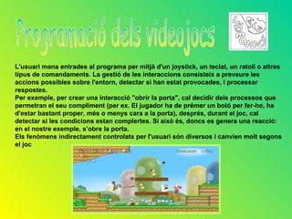 L'usuari mana entrades al programa per mitjà d'un joystick, un teclat, un ratolí o altres
tipus de comandaments. La gestió de les interaccions consisteix a preveure les
accions possibles sobre l'entorn, detectar si han estat provocades, i processar
respostes.
Per exemple, per crear una interacció "obrir la porta", cal decidir dels processos que
permetran el seu compliment (per ex. El jugador ha de prémer un botó per fer-ho, ha
d'estar bastant proper, més o menys cara a la porta), després, durant el joc, cal
detectar si les condicions estan complertes. Si això és, doncs es genera una reacció:
en el nostre exemple, s’obre la porta.
Els fenòmens indirectament controlats per l'usuari són diversos i canvien molt segons
el joc
 