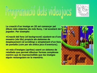 La creació d'un imatge en 2D sol començar pel
dibuix dels objectes els més lluny, i tal acostant del
jugador. Per exemple:

•Creació del fons (el background) ajudant-se d'uns
mosaics (els tils) propicis als sistemes de
desplaçament (el scrolling) o simplement d'un fons
de pantalla (com per als antics jocs d'aventura).

•A més d'imatges (sprites) usant un sistema de
retallada que permet dibuixar formes complexes
mentre que és imprescindible que les imatges
siguin rectangulars en la memòria.
 