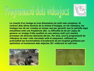 La creació d'un imatge en tres dimensions és molt més complexa. Al
contrari dels altres dominis de la síntesi d'imatges, en els videojocs, les
imatges han de ser creades en temps real per garantir que la pantalla sigui
actualitzat amb una freqüència alta. La dificultat és de ser capaç de
generar un imatge d'alta qualitat en una estona molt curt mentre
processar els diversos elements del joc. Per això, avui la programació de
videojocs és més i més vinculada amb el maquinari, utilitzant en
profunditat les funcionalitats d'acceleració de les targetes gràfiques per
optimitzar el tractament dels objectes 3D i millorant el codi font.
 