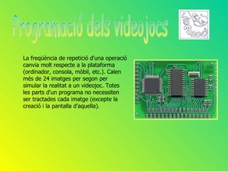 La freqüència de repetició d'una operació
canvia molt respecte a la plataforma
(ordinador, consola, mòbil, etc.). Calen
més de 24 imatges per segon per
simular la realitat a un videojoc. Totes
les parts d'un programa no necessiten
ser tractades cada imatge (excepte la
creació i la pantalla d'aquella).
 