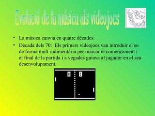 • La música canvia en quatre dècades:
• Dècada dels 70: Els primers videojocs van introduir el so
  de forma molt rudimentària per marcar el començament i
  el final de la partida i a vegades guiava al jugador en el seu
  desenvolupament.
 