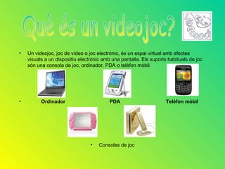 •   Un videojoc, joc de vídeo o joc electrònic, és un espai virtual amb efectes
    visuals a un dispositiu electrònic amb una pantalla. Els suports habituals de joc
    són una consola de joc, ordinador, PDA o telèfon mòbil.




•         Ordinador                       PDA                       Telèfon mòbil




                                 •   Consoles de joc
 