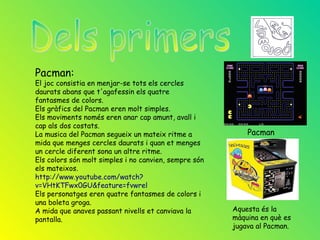 Pacman:
El joc consistia en menjar-se tots els cercles
daurats abans que t'agafessin els quatre
fantasmes de colors.
Els gràfics del Pacman eren molt simples.
Els moviments només eren anar cap amunt, avall i
cap als dos costats.
La musica del Pacman segueix un mateix ritme a             Pacman
mida que menges cercles daurats i quan et menges
un cercle diferent sona un altre ritme.
Els colors són molt simples i no canvien, sempre són
els mateixos.
http://www.youtube.com/watch?
v=VHtKTFwx0GU&feature=fvwrel
Els personatges eren quatre fantasmes de colors i
una boleta groga.
A mida que anaves passant nivells et canviava la       Aquesta és la
pantalla.                                              màquina en què es
                                                       jugava al Pacman.
 