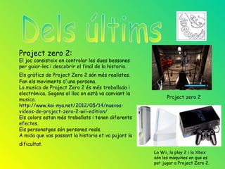 Project zero 2:
El joc consisteix en controlar les dues bessones
per guiar-les i descobrir el final de la historia.
Els gràfics de Project Zero 2 són més realistes.
Fan els moviments d'una persona.
La musica de Project Zero 2 és més treballada i
electrònica. Segons el lloc on està va canviant la
musica.                                                    Project zero 2
http://www.koi-nya.net/2012/05/14/nuevos-
videos-de-project-zero-2-wii-edition/
Els colors estan més treballats i tenen diferents
efectes.
Els personatges són persones reals.
A mida que vas passant la historia et va pujant la
dificultat.
                                                     La Wii, la play 2 i la Xbox
                                                     són les màquines en que es
                                                     pot jugar a Project Zero 2.
 