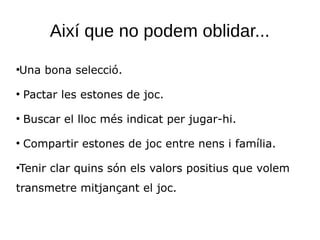 Així que no podem oblidar...
●
Una bona selecció.
●
Pactar les estones de joc.
●
Buscar el lloc més indicat per jugar-hi.
●
Compartir estones de joc entre nens i família.
●
Tenir clar quins són els valors positius que volem
transmetre mitjançant el joc.
 