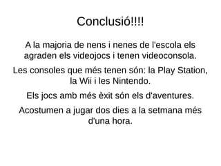 Conclusió!!!!
A la majoria de nens i nenes de l'escola els
agraden els videojocs i tenen videoconsola.
Les consoles que més tenen són: la Play Station,
la Wii i les Nintendo.
Els jocs amb més èxit són els d'aventures.
Acostumen a jugar dos dies a la setmana més
d'una hora.
 