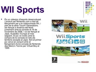WII Sports
   És un videojoc d'esports desenvolupat
    i produït per Nintendo com a títol de
    llançament per a la videoconsola Wii, i
    part de la sèrie Touch! Generations.
    ser llançat a Amèrica del Nord
    juntament amb la consola el 16 de
    novembre de 2006, i va ser llançat al
    Japó, Austràlia i Europa al mes
    següent. El joc ve inclòs amb la
    compra de la consola en tots els
    territoris excepte al Japó, fent el primer
    joc venut en conjunt amb el
    llançament d'una consola de Nintendo
    des Mario’s Tennis per Virtual Boy el
    1995
 