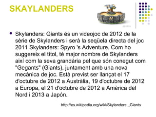 SKAYLANDERS

   Skylanders: Giants és un videojoc de 2012 de la
    sèrie de Skylanders i serà la seqüela directa del joc
    2011 Skylanders: Spyro 's Adventure. Com ho
    suggereix el títol, té major nombre de Skylanders
    així com la seva grandària pel que són conegut com
    "Gegants" (Giants), juntament amb una nova
    mecànica de joc. Està previst ser llançat el 17
    d'octubre de 2012 a Austràlia, 19 d'octubre de 2012
    a Europa, el 21 d'octubre de 2012 a Amèrica del
    Nord i 2013 a Japón.
                      http://es.wikipedia.org/wiki/Skylanders:_Giants
 