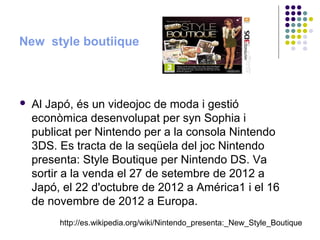 New style boutiique



   Al Japó, és un videojoc de moda i gestió
    econòmica desenvolupat per syn Sophia i
    publicat per Nintendo per a la consola Nintendo
    3DS. Es tracta de la seqüela del joc Nintendo
    presenta: Style Boutique per Nintendo DS. Va
    sortir a la venda el 27 de setembre de 2012 a
    Japó, el 22 d'octubre de 2012 a América1 i el 16
    de novembre de 2012 a Europa.
         http://es.wikipedia.org/wiki/Nintendo_presenta:_New_Style_Boutique
 