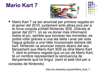 Mario Kart 7

 Mario Kart 7 va ser anunciat per primera vegada en
  el gener del 2010, juntament amb altres jocs per a
  la nova consola portàtil Nintendo 3DS. Gràcies al
  gener del 2011, on es va donar més informació
  sobre el joc, sembla que tornaran les monedes, es
  podrà volar gràcies a una ala delta i anar per sota
  l'aigua gràcies a una hèlix incorporada darrere del
  kart. Nintendo va anunciar mesos abans del seu
  llançament que Mario Kart 3DS es diria Mario Kart
  7, sent la primera vegada que un joc de Mario Kart,
  té un nombre representant la sencuencia de
  llançaments que ha tingut. (sent el setè títol per a
consoles de Nintendo)
                       http://es.wikipedia.org/wiki/Mario_Kart_7
 