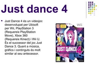 Just dance 4
   Just Dance 4 és un videojoc
    desenvolupat per Ubisoft
    per Wii, PlayStation 3
    (Requereix PlayStation
    Move), Xbox 360
    (Requereix Kinect) i Wii U.
    És el successor del joc Just
    Dance 3. Quant a música,
    gràfics i continguts és molt
    similar al seu antecessor.
 