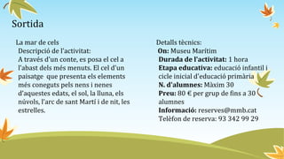 Sortida
La mar de cels
Descripció de l’activitat:
A través d'un conte, es posa el cel a
l’abast dels més menuts. El cel d'un
paisatge que presenta els elements
més coneguts pels nens i nenes
d’aquestes edats, el sol, la lluna, els
núvols, l’arc de sant Martí i de nit, les
estrelles.
Detalls tècnics:
On: Museu Marítim
Durada de l’activitat: 1 hora
Etapa educativa: educació infantil i
cicle inicial d'educació primària
N. d'alumnes: Màxim 30
Preu: 80 € per grup de fins a 30
alumnes
Informació: reserves@mmb.cat
Telèfon de reserva: 93 342 99 29
 