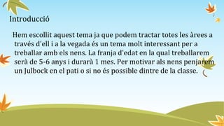 Introducció
Hem escollit aquest tema ja que podem tractar totes les àrees a
través d'ell i a la vegada és un tema molt interessant per a
treballar amb els nens. La franja d'edat en la qual treballarem
serà de 5-6 anys i durarà 1 mes. Per motivar als nens penjarem
un Julbock en el pati o si no és possible dintre de la classe.
 