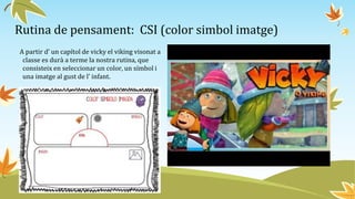 Rutina de pensament: CSI (color simbol imatge)
A partir d’ un capítol de vicky el viking visonat a
classe es durà a terme la nostra rutina, que
consisteix en seleccionar un color, un símbol i
una imatge al gust de l’ infant.
 