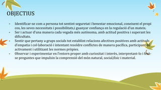 OBJECTIUS
- Identificar-se com a persona tot sentint seguretat i benestar emocional, coneixent el propi
cos, les seves necessitats i possibilitats,i guanyar confiança en la regulació d’un mateix.
- Ser i actuar d’una manera cada vegada més autònoma, amb actitud positiva i superant les
dificultats.
- Sentir que pertany a grups socials tot establint relacions afectives positives amb actituds
d’empatia i col·laboració i intentant resoldre conflictes de manera pacífica, participant-hi
activament i utilitzant les normes pròpies.
- Observar i experimentar en l’entorn proper amb curiositat i interès, interpretant-lo i fent-
se preguntes que impulsin la comprensió del món natural, social,físic i material.
 