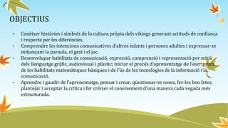 OBJECTIUS
- Conèixer històries i símbols de la cultura pròpia dels vikings generant actituds de confiança
i respecte per les diferències.
- Comprendre les intencions comunicatives d’altres infants i persones adultes i expressar-se
mitjançant la paraula, el gest i el joc.
- Desenvolupar habilitats de comunicació, expressió, comprensió i representació per mitjà
dels llenguatge gràfic, audiovisual i plàstic; iniciar el procés d’aprenentatge de l’escriptura,
de les habilitats matemàtiques bàsiques i de l’ús de les tecnologies de la informació i la
comunicació.
- Aprendre i gaudir de l’aprenentatge, pensar i crear, qüestionar-se coses, fer-les ben fetes,
plantejar i acceptar la crítica i fer créixer el coneixement d’una manera cada vegada més
estructurada.
 