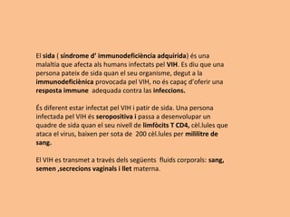 El sida ( síndrome d’ immunodeficiència adquirida) és una
malaltia que afecta als humans infectats pel VIH. Es diu que una
persona pateix de sida quan el seu organisme, degut a la
immunodeficiènica provocada pel VIH, no és capaç d’oferir una
resposta immune adequada contra las infeccions.
És diferent estar infectat pel VIH i patir de sida. Una persona
infectada pel VIH és seropositiva i passa a desenvolupar un
quadre de sida quan el seu nivell de limfòcits T CD4, cèl.lules que
ataca el virus, baixen per sota de 200 cèl.lules per mililitre de
sang.
El VIH es transmet a través dels següents fluids corporals: sang,
semen ,secrecions vaginals i llet materna.
 