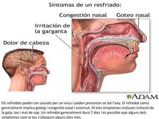 Els refredats poden ser causats per un virus i poden presentar-se tot l’any. El refredat comú
generalment implica goteig i congestió nasal i estornut. Al tres símptomes inclouen irritació de
la gola, tos i mal de cap. Un refredat generalment dura 7 dies i és possible que alguns dels
símptomes com la tos s’allarguin alguns dies més.
 
