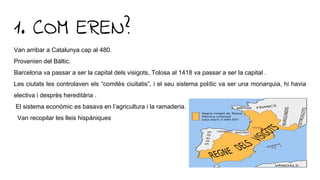 1. COM EREN?
Van arribar a Catalunya cap al 480.
Provenien del Bàltic.
Barcelona va passar a ser la capital dels visigots, Tolosa al 1418 va passar a ser la capital .
Les ciutats les controlaven els “comitès ciuitatis”, i el seu sistema polític va ser una monarquia, hi havia
electiva i desprès hereditària .
El sistema econòmic es basava en l’agricultura i la ramaderia.
Van recopilar les lleis hispàniques
 