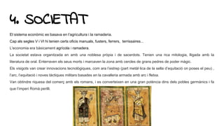 4. SOCIETAT
El sistema econòmic es basava en l’agricultura i la ramaderia.
Cap als segles V i VI hi tenien certs oficis manuals, fusters, ferrers, terrissaires...
L'economia era bàsicament agrícola i ramadera.
La societat estava organitzada en amb una noblesa pròpia i de sacerdots. Tenien una rica mitologia, lligada amb la
literatura de oral. Enterraven els seus morts i marcaven la zona amb cercles de grans pedres de poder màgic.
Els visigots van crear innovacions tecnològiques, com ara l’estrep (part metàl·lica de la sella d’equitació on poses el peu) ,
l’arc, l’equitació i noves tàctiques militars basades en la cavalleria armada amb arc i fletxa.
Van obtindre riquesa del comerç amb els romans, i es converteixen en una gran potència dins dels pobles germànics i fa
que l’imperi Romà perilli.
 