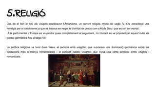 5.RELIGIÓ
Des de el 507 al 589 els visigots practicaven l’Arrianisme, un corrent religiós cristià del segle IV. Era considerat una
heretgia per el catolicisme ja que es basava en negar la divinitat de Jesús com a fill de Deu i que era un ser mortal.
A la part oriental d’Europa es va perdre quasi completament el seguiment, no obstant es va popularitzar aquest culte als
pobles germànics fins al segle VII.
La política religiosa va tenir dues fases, el període arrià visigòtic, que suposava una dominació germànica sobre les
poblacions més o menys romanitzades i el període catòlic visigòtic, que inicia una certa simbiosi entre visigots i
romanitzats.
 