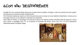 6.COM VAN DESAPARÈIXER
Al segle VII hi van començar lluites internes per el poder entre la noblesa i el clergat, a més d’una situació de crisis socials i
econòmica que va portar la societat visigoda al limit.
El rei Wamba combatia els vascons al nord de la península quan va sorgir una nova rebel.lió a Septimània, i encara que va
aconseguir aturar-la, va ser deposat en estranyes circumstàncies.
Quan l’últim rei, Rodric, va aconseguir el tro els seus rivals es van reclamar al lider nord-africà Tàriq Ibn Ziyad qui, amb la
seva victoria a Guadalete l’any 711 va començar la conquesta del territori. Entre l’any 716 i el 725 conquereixen
Septimània posant fi al Regne Visigot.
 