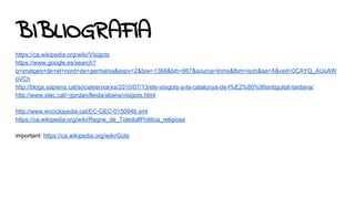 BIBLIOGRAFíA
https://ca.wikipedia.org/wiki/Visigots
https://www.google.es/search?
q=imatges+de+el+nord+de+germània&espv=2&biw=1366&bih=667&source=lnms&tbm=isch&sa=X&ved=0CAYQ_AUoAW
oVCh
http://blogs.sapiens.cat/socialsenxarxa/2010/07/13/els-visigots-a-la-catalunya-de-l%E2%80%99antiguitat-tardana/
http://www.xtec.cat/~jjordan/lleida/abans/visigots.html
http://www.enciclopedia.cat/EC-GEC-0150946.xml
https://ca.wikipedia.org/wiki/Regne_de_Toledo#Politica_religiosa
important: https://ca.wikipedia.org/wiki/Gots
 