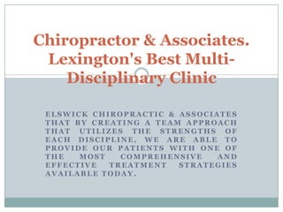ELSWICK CHIROPRACTIC & ASSOCIATES
THAT BY CREATING A TEAM APPROACH
THAT UTILIZES THE STRENGTHS OF
EACH DISCIPLINE, WE ARE ABLE TO
PROVIDE OUR PATIENTS WITH ONE OF
THE MOST COMPREHENSIVE AND
EFFECTIVE TREATMENT STRATEGIES
AVAILABLE TODAY.
Chiropractor & Associates.
Lexington's Best Multi-
Disciplinary Clinic
 