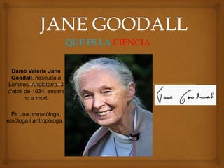 Dame Valerie Jane
Goodall, nascuda a
Londres, Anglaterra, 3
d'abril de 1934, encara
no a mort.
Ès una primatòloga,
etnòloga i antropòloga.
QUE ES LA CIENCIA
 