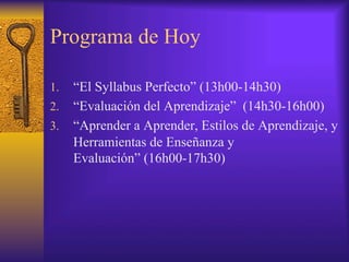 Programa de Hoy
1.  “El Syllabus Perfecto” (13h00-14h30)
2.  “Evaluación del Aprendizaje” (14h30-16h00)
3.  “Aprender a Aprender, Estilos de Aprendizaje, y
Herramientas de Enseñanza y
Evaluación” (16h00-17h30)
 