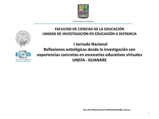 FACULTAD DE CIENCIAS DE LA EDUCACIÓN
UNIDAD DE INVESTIGACIÓN EN EDUCACIÓN A DISTANCIA
I Jornada Nacional
Reflexiones ontológicas desde la investigación con
experiencias concretas en escenarios educativos virtuales
UNEFA - GUANARE
Dra. Elsy Medina/marzo-2014/emedina@uc.edu.ve
1
 
