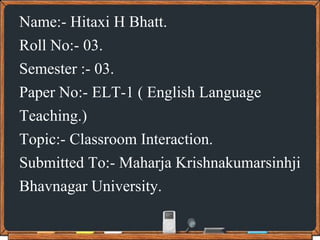 Name:- Hitaxi H Bhatt.
Roll No:- 03.
Semester :- 03.
Paper No:- ELT-1 ( English Language
Teaching.)
Topic:- Classroom Interaction.
Submitted To:- Maharja Krishnakumarsinhji
Bhavnagar University.
 