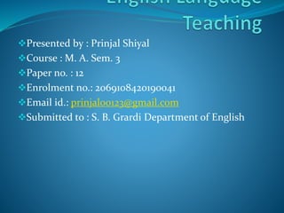 Presented by : Prinjal Shiyal
Course : M. A. Sem. 3
Paper no. : 12
Enrolment no.: 2069108420190041
Email id.: prinjal00123@gmail.com
Submitted to : S. B. Grardi Department of English
 