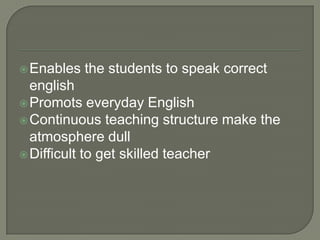  Enables   the students to speak correct
  english
 Promots everyday English
 Continuous teaching structure make the
  atmosphere dull
 Difficult to get skilled teacher
 