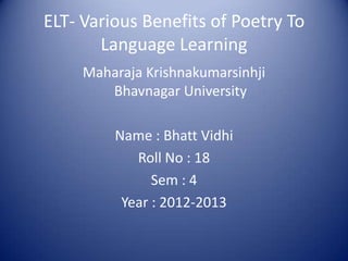 ELT- Various Benefits of Poetry To
       Language Learning
     Maharaja Krishnakumarsinhji
        Bhavnagar University

         Name : Bhatt Vidhi
            Roll No : 18
               Sem : 4
          Year : 2012-2013
 