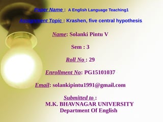 Paper Name : A English Language Teaching1
Assignment Topic : Krashen, five central hypothesis
Name: Solanki Pintu V
Sem : 3
Roll No : 29
Enrollment No: PG15101037
Email: solankipintu1991@gmail.com
Submitted to :
M.K. BHAVNAGAR UNIVERSITY
Department Of English
 