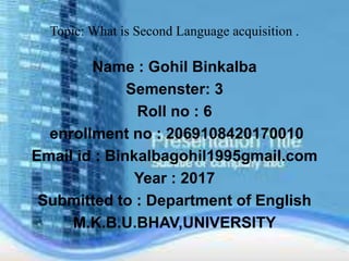 Topic: What is Second Language acquisition .
Name : Gohil Binkalba
Semenster: 3
Roll no : 6
enrollment no : 2069108420170010
Email id : Binkalbagohil1995gmail.com
Year : 2017
Submitted to : Department of English
M.K.B.U.BHAV,UNIVERSITY
 