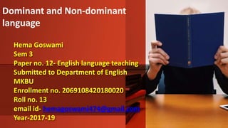 Hema Goswami
Sem 3
Paper no. 12- English language teaching
Submitted to Department of English
MKBU
Enrollment no. 2069108420180020
Roll no. 13
email id- hemagoswami474@gmail.com
Year-2017-19
Dominant and Non-dominant
language
 