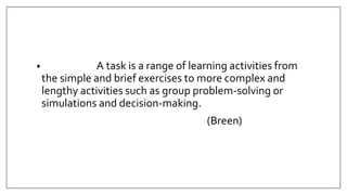 • A task is a range of learning activities from
the simple and brief exercises to more complex and
lengthy activities such as group problem-solving or
simulations and decision-making.
(Breen)
 