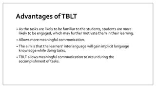 Advantages ofTBLT
• As the tasks are likely to be familiar to the students, students are more
likely to be engaged, which may further motivate them in their learning.
• Allows more meaningful communication.
• The aim is that the learners’ interlanguage will gain implicit language
knowledge while doing tasks.
• TBLT allows meaningful communication to occur during the
accomplishment of tasks.
 