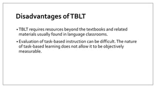 Disadvantages ofTBLT
• TBLT requires resources beyond the textbooks and related
materials usually found in language classrooms.
• Evaluation of task-based instruction can be difficult.The nature
of task-based learning does not allow it to be objectively
measurable.
 