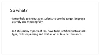 So what?
• It may help to encourage students to use the target language
actively and meaningfully.
• But still, many aspects ofTBL have to be justified such as task
type, task sequencing and evaluation of task performance.
 