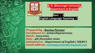 M. K. Bhavangar University
Department of English
Sem : 3
English Language Teaching - 1
Prepared by : Ravina Parmar
Enrollment no: 2069108420200031
Batch : 2019-2021
Date : 4th December 2020
Submitted to : Department of English ( MKBU)
Email address : ravinaparmar827@gmail.com
 